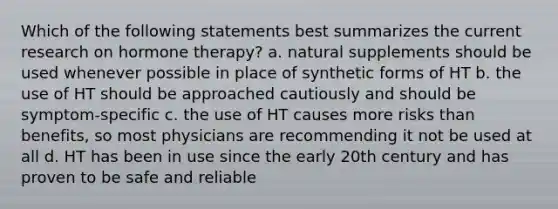 Which of the following statements best summarizes the current research on hormone therapy? a. natural supplements should be used whenever possible in place of synthetic forms of HT b. the use of HT should be approached cautiously and should be symptom-specific c. the use of HT causes more risks than benefits, so most physicians are recommending it not be used at all d. HT has been in use since the early 20th century and has proven to be safe and reliable