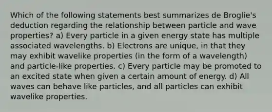 Which of the following statements best summarizes de Broglie's deduction regarding the relationship between particle and wave properties? a) Every particle in a given energy state has multiple associated wavelengths. b) Electrons are unique, in that they may exhibit wavelike properties (in the form of a wavelength) and particle-like properties. c) Every particle may be promoted to an excited state when given a certain amount of energy. d) All waves can behave like particles, and all particles can exhibit wavelike properties.