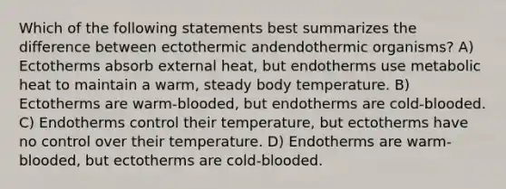 Which of the following statements best summarizes the difference between ectothermic andendothermic organisms? A) Ectotherms absorb external heat, but endotherms use metabolic heat to maintain a warm, steady body temperature. B) Ectotherms are warm-blooded, but endotherms are cold-blooded. C) Endotherms control their temperature, but ectotherms have no control over their temperature. D) Endotherms are warm-blooded, but ectotherms are cold-blooded.