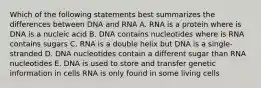 Which of the following statements best summarizes the differences between DNA and RNA A. RNA is a protein where is DNA is a nucleic acid B. DNA contains nucleotides where is RNA contains sugars C. RNA is a double helix but DNA is a single-stranded D. DNA nucleotides contain a different sugar than RNA nucleotides E. DNA is used to store and transfer genetic information in cells RNA is only found in some living cells