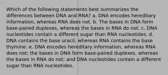 Which of the following statements best summarizes the differences between DNA and RNA? a. DNA encodes hereditary information, whereas RNA does not. b. The bases in DNA form base-paired duplexes, whereas the bases in RNA do not. c. DNA nucleotides contain a different sugar than RNA nucleotides. d. DNA contains the base uracil, whereas RNA contains the base thymine. e. DNA encodes hereditary information, whereas RNA does not; the bases in DNA form base-paired duplexes, whereas the bases in RNA do not; and DNA nucleotides contain a different sugar than RNA nucleotides.