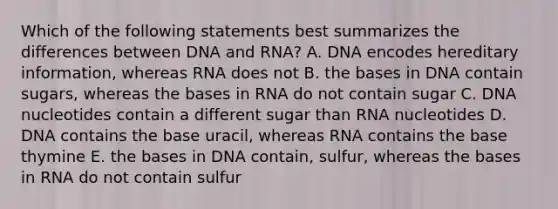 Which of the following statements best summarizes the differences between DNA and RNA? A. DNA encodes hereditary information, whereas RNA does not B. the bases in DNA contain sugars, whereas the bases in RNA do not contain sugar C. DNA nucleotides contain a different sugar than RNA nucleotides D. DNA contains the base uracil, whereas RNA contains the base thymine E. the bases in DNA contain, sulfur, whereas the bases in RNA do not contain sulfur