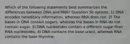 Which of the following statements best summarizes the differences between DNA and RNA? Question 50 options: 1) DNA encodes hereditary information, whereas RNA does not. 2) The bases in DNA contain sugars, whereas the bases in RNA do not contain sugar. 3) DNA nucleotides contain a different sugar than RNA nucleotides. 4) DNA contains the base uracil, whereas RNA contains the base thymine.