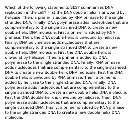 Which of the following statements BEST summarizes DNA replication in the cell? First the DNA double-helix is unwound by helicase. Then, a primer is added by RNA primase to the single-stranded DNA. Finally, DNA polymerase adds nucleotides that are complementary to the single-stranded DNA to create a new double-helix DNA molecule. First a primer is added by RNA primase. Then, the DNA double-helix is unwound by helicase. Finally, DNA polymerase adds nucleotides that are complementary to the single-stranded DNA to create a new double-helix DNA molecule. First the DNA double-helix is unwound by helicase. Then, a primer is added by DNA polymerase to the single-stranded DNA. Finally, RNA primase adds nucleotides that are complementary to the single-stranded DNA to create a new double-helix DNA molecule. First the DNA double-helix is unwound by RNA primase. Then, a primer is added by helicase to the single-stranded DNA. Finally, DNA polymerase adds nucleotides that are complementary to the single-stranded DNA to create a new double-helix DNA molecule. First the DNA double-helix is unwound by helicase. Then, DNA polymerase adds nucleotides that are complementary to the single-stranded DNA. Finally, a primer is added by RNA primase to the single-stranded DNA to create a new double-helix DNA molecule.