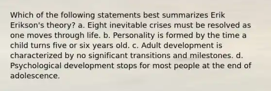 Which of the following statements best summarizes Erik Erikson's theory? a. Eight inevitable crises must be resolved as one moves through life. b. Personality is formed by the time a child turns five or six years old. c. Adult development is characterized by no significant transitions and milestones. d. Psychological development stops for most people at the end of adolescence.