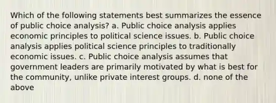 Which of the following statements best summarizes the essence of public choice analysis? a. Public choice analysis applies economic principles to political science issues. b. Public choice analysis applies political science principles to traditionally economic issues. c. Public choice analysis assumes that government leaders are primarily motivated by what is best for the community, unlike private interest groups. d. none of the above