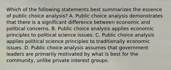 Which of the following statements best summarizes the essence of public choice analysis? A. Public choice analysis demonstrates that there is a significant difference between economic and political concerns. B. Public choice analysis applies economic principles to political science issues. C. Public choice analysis applies political science principles to traditionally economic issues. D. Public choice analysis assumes that government leaders are primarily motivated by what is best for the community, unlike private interest groups.