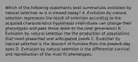 Which of the following statements best summarizes evolution by natural selection as it is viewed today? A. Evolution by natural selection represents the result of selection according to the acquired characteristics hypothesis (individuals can change their phenotypes and pass those down to the next generation) B. Evolution by natural selection the the production of adaptations that meet presented and anticipated needs C. Evolution by natural selection is the descent of humans from the present-day apes D. Evolution by natural selection is the differential survival and reproduction of the most fit phenotypes.