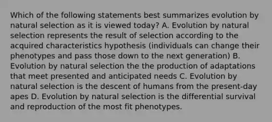 Which of the following statements best summarizes evolution by natural selection as it is viewed today? A. Evolution by natural selection represents the result of selection according to the acquired characteristics hypothesis (individuals can change their phenotypes and pass those down to the next generation) B. Evolution by natural selection the the production of adaptations that meet presented and anticipated needs C. Evolution by natural selection is the descent of humans from the present-day apes D. Evolution by natural selection is the differential survival and reproduction of the most fit phenotypes.