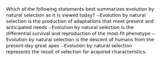 Which of the following statements best summarizes evolution by natural selection as it is viewed today? --Evolution by natural selection is the production of adaptations that meet present and anticipated needs --Evolution by natural selection is the differential survival and reproduction of the most-fit phenotype --Evolution by natural selection is the descent of humans from the present-day great apes --Evolution by natural selection represents the result of selection for acquired characteristics.