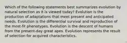 Which of the following statements best summarizes evolution by natural selection as it is viewed today? Evolution is the production of adaptations that meet present and anticipated needs. Evolution is the differential survival and reproduction of the most-fit phenotypes. Evolution is the descent of humans from the present-day great apes. Evolution represents the result of selection for acquired characteristics.