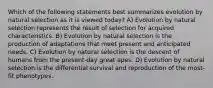 Which of the following statements best summarizes evolution by natural selection as it is viewed today? A) Evolution by natural selection represents the result of selection for acquired characteristics. B) Evolution by natural selection is the production of adaptations that meet present and anticipated needs. C) Evolution by natural selection is the descent of humans from the present-day great apes. D) Evolution by natural selection is the differential survival and reproduction of the most-fit phenotypes.