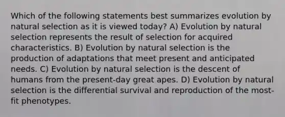 Which of the following statements best summarizes evolution by natural selection as it is viewed today? A) Evolution by natural selection represents the result of selection for acquired characteristics. B) Evolution by natural selection is the production of adaptations that meet present and anticipated needs. C) Evolution by natural selection is the descent of humans from the present-day great apes. D) Evolution by natural selection is the differential survival and reproduction of the most-fit phenotypes.