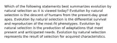 Which of the following statements best summarizes evolution by natural selection as it is viewed today? Evolution by natural selection is the descent of humans from the present-day great apes. Evolution by natural selection is the differential survival and reproduction of the most-fit phenotypes. Evolution by natural selection is the production of adaptations that meet present and anticipated needs. Evolution by natural selection represents the result of selection for acquired characteristics.