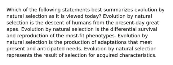 Which of the following statements best summarizes evolution by natural selection as it is viewed today? Evolution by natural selection is the descent of humans from the present-day great apes. Evolution by natural selection is the differential survival and reproduction of the most-fit phenotypes. Evolution by natural selection is the production of adaptations that meet present and anticipated needs. Evolution by natural selection represents the result of selection for acquired characteristics.