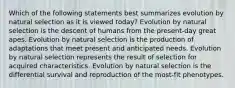 Which of the following statements best summarizes evolution by natural selection as it is viewed today? Evolution by natural selection is the descent of humans from the present-day great apes. Evolution by natural selection is the production of adaptations that meet present and anticipated needs. Evolution by natural selection represents the result of selection for acquired characteristics. Evolution by natural selection is the differential survival and reproduction of the most-fit phenotypes.