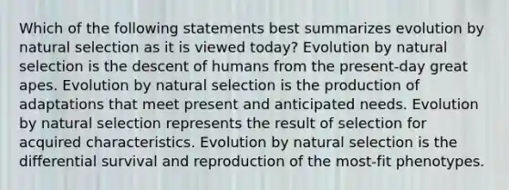 Which of the following statements best summarizes evolution by natural selection as it is viewed today? Evolution by natural selection is the descent of humans from the present-day great apes. Evolution by natural selection is the production of adaptations that meet present and anticipated needs. Evolution by natural selection represents the result of selection for acquired characteristics. Evolution by natural selection is the differential survival and reproduction of the most-fit phenotypes.