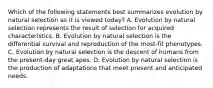 Which of the following statements best summarizes evolution by natural selection as it is viewed today? A. Evolution by natural selection represents the result of selection for acquired characteristics. B. Evolution by natural selection is the differential survival and reproduction of the most-fit phenotypes. C. Evolution by natural selection is the descent of humans from the present-day great apes. D. Evolution by natural selection is the production of adaptations that meet present and anticipated needs.