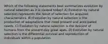 Which of the following statements best summarizes evolution by natural selection as it is viewed today? A) Evolution by natural selection represents the result of selection for acquired characteristics. B) Evolution by natural selection is the production of adaptations that meet present and anticipated needs. C) Evolution by natural selection is the descent of humans from the present-day great apes. D) Evolution by natural selection is the differential survival and reproduction of individuals within a population.