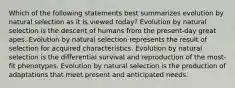 Which of the following statements best summarizes evolution by natural selection as it is viewed today? Evolution by natural selection is the descent of humans from the present-day great apes. Evolution by natural selection represents the result of selection for acquired characteristics. Evolution by natural selection is the differential survival and reproduction of the most-fit phenotypes. Evolution by natural selection is the production of adaptations that meet present and anticipated needs.