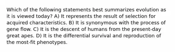 Which of the following statements best summarizes evolution as it is viewed today? A) It represents the result of selection for acquired characteristics. B) It is synonymous with the process of gene flow. C) It is the descent of humans from the present-day great apes. D) It is the differential survival and reproduction of the most-fit phenotypes.