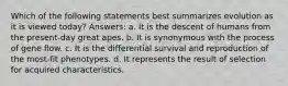 Which of the following statements best summarizes evolution as it is viewed today? Answers: a. It is the descent of humans from the present-day great apes. b. It is synonymous with the process of gene flow. c. It is the differential survival and reproduction of the most-fit phenotypes. d. It represents the result of selection for acquired characteristics.