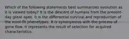 Which of the following statements best summarizes evolution as it is viewed today? It is the descent of humans from the present-day great apes. It is the differential survival and reproduction of the most-fit phenotypes. It is synonymous with the process of gene flow. It represents the result of selection for acquired characteristics.