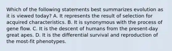 Which of the following statements best summarizes evolution as it is viewed today? A. It represents the result of selection for acquired characteristics. B. It is synonymous with the process of gene flow. C. It is the descent of humans from the present-day great apes. D. It is the differential survival and reproduction of the most-fit phenotypes.