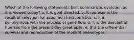 Which of the following statements best summarizes evolution as it is viewed today? a. It is goal-directed. b. It represents the result of selection for acquired characteristics. c. It is synonymous with the process of gene flow. d. It is the descent of humans from the present-day great apes. e. It is the differential survival and reproduction of the most-fit phenotypes.