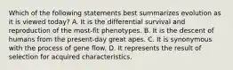 Which of the following statements best summarizes evolution as it is viewed today? A. It is the differential survival and reproduction of the most-fit phenotypes. B. It is the descent of humans from the present-day great apes. C. It is synonymous with the process of gene flow. D. It represents the result of selection for acquired characteristics.