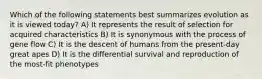 Which of the following statements best summarizes evolution as it is viewed today? A) It represents the result of selection for acquired characteristics B) It is synonymous with the process of gene flow C) It is the descent of humans from the present-day great apes D) It is the differential survival and reproduction of the most-fit phenotypes