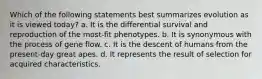 Which of the following statements best summarizes evolution as it is viewed today? a. It is the differential survival and reproduction of the most-fit phenotypes. b. It is synonymous with the process of gene flow. c. It is the descent of humans from the present-day great apes. d. It represents the result of selection for acquired characteristics.