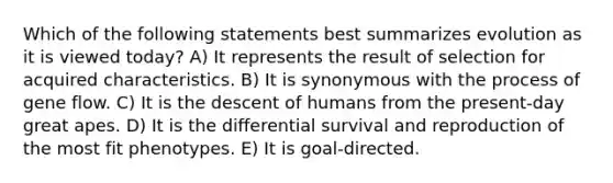 Which of the following statements best summarizes evolution as it is viewed today? A) It represents the result of selection for acquired characteristics. B) It is synonymous with the process of gene flow. C) It is the descent of humans from the present-day great apes. D) It is the differential survival and reproduction of the most fit phenotypes. E) It is goal-directed.