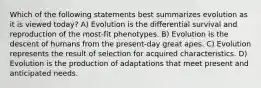 Which of the following statements best summarizes evolution as it is viewed today? A) Evolution is the differential survival and reproduction of the most-fit phenotypes. B) Evolution is the descent of humans from the present-day great apes. C) Evolution represents the result of selection for acquired characteristics. D) Evolution is the production of adaptations that meet present and anticipated needs.