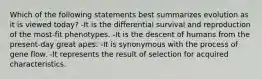 Which of the following statements best summarizes evolution as it is viewed today? -It is the differential survival and reproduction of the most-fit phenotypes. -It is the descent of humans from the present-day great apes. -It is synonymous with the process of gene flow. -It represents the result of selection for acquired characteristics.