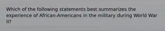 Which of the following statements best summarizes the experience of African-Americans in the military during World War II?