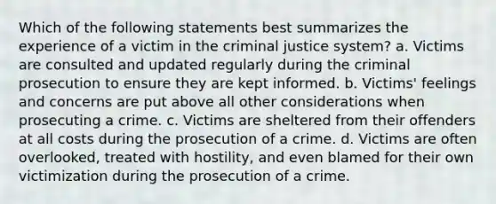 Which of the following statements best summarizes the experience of a victim in <a href='https://www.questionai.com/knowledge/kuANd41CrG-the-criminal-justice-system' class='anchor-knowledge'>the criminal justice system</a>? a. Victims are consulted and updated regularly during the criminal prosecution to ensure they are kept informed. b. Victims' feelings and concerns are put above all other considerations when prosecuting a crime. c. Victims are sheltered from their offenders at all costs during the prosecution of a crime. d. Victims are often overlooked, treated with hostility, and even blamed for their own victimization during the prosecution of a crime.