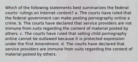 Which of the following statements best summarizes the federal courts' rulings on Internet content? a. The courts have ruled that the federal government can make posting pornography online a crime. b. The courts have declared that service providers are not immune from suits regarding the content of material posted by others. c. The courts have ruled that selling child pornography online cannot be outlawed because it is protected expression under the First Amendment. d. The courts have declared that service providers are immune from suits regarding the content of material posted by others.