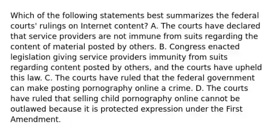 Which of the following statements best summarizes the <a href='https://www.questionai.com/knowledge/kzzdxYQ4u6-federal-courts' class='anchor-knowledge'>federal courts</a>' rulings on Internet content? A. The courts have declared that service providers are not immune from suits regarding the content of material posted by others. B. Congress enacted legislation giving service providers immunity from suits regarding content posted by others, and the courts have upheld this law. C. The courts have ruled that the federal government can make posting pornography online a crime. D. The courts have ruled that selling child pornography online cannot be outlawed because it is protected expression under the First Amendment.