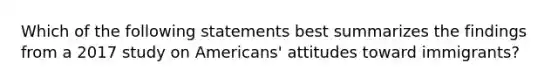 Which of the following statements best summarizes the findings from a 2017 study on Americans' attitudes toward immigrants?