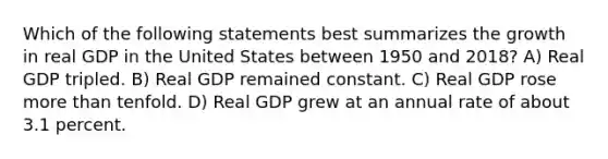 Which of the following statements best summarizes the growth in real GDP in the United States between 1950 and 2018? A) Real GDP tripled. B) Real GDP remained constant. C) Real GDP rose more than tenfold. D) Real GDP grew at an annual rate of about 3.1 percent.