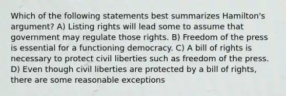 Which of the following statements best summarizes Hamilton's argument? A) Listing rights will lead some to assume that government may regulate those rights. B) Freedom of the press is essential for a functioning democracy. C) A bill of rights is necessary to protect civil liberties such as freedom of the press. D) Even though civil liberties are protected by a bill of rights, there are some reasonable exceptions