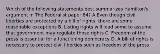 Which of the following statements best summarizes Hamilton's argument in The Federalist paper 84? A.Even though civil liberties are protected by a bill of rights, there are some reasonable exceptions B. Listing rights will lead some to assume that government may regulate those rights C. Freedom of the press is essential for a functioning democracy D. A bill of rights is necessary to protect civil liberties such as freedom of the press