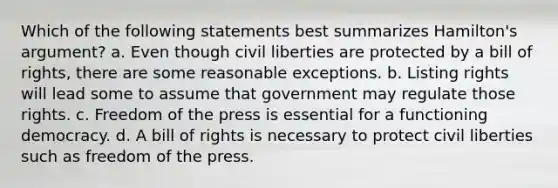 Which of the following statements best summarizes Hamilton's argument? a. Even though civil liberties are protected by a bill of rights, there are some reasonable exceptions. b. Listing rights will lead some to assume that government may regulate those rights. c. Freedom of the press is essential for a functioning democracy. d. A bill of rights is necessary to protect civil liberties such as freedom of the press.