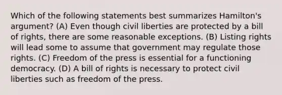 Which of the following statements best summarizes Hamilton's argument? (A) Even though civil liberties are protected by a bill of rights, there are some reasonable exceptions. (B) Listing rights will lead some to assume that government may regulate those rights. (C) Freedom of the press is essential for a functioning democracy. (D) A bill of rights is necessary to protect civil liberties such as freedom of the press.