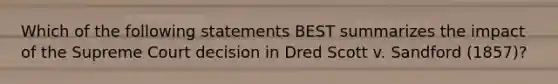 Which of the following statements BEST summarizes the impact of the Supreme Court decision in Dred Scott v. Sandford (1857)?