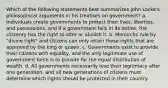 Which of the following statements best summarizes John Locke's philosophical arguments in his treatises on government? a. Individuals create governments to protect their lives, liberties, and possessions, and if a government fails in its duties, the citizenry has the right to alter or abolish it. b. Monarchs rule by "divine right" and citizens can only retain those rights that are approved by the king or queen. c. Governments exist to provide their citizens with equality, and the only legitimate use of government force is to provide for the equal distribution of wealth. d. All governments necessarily lose their legitimacy after one generation, and all new generations of citizens must determine which rights should be protected in their country.