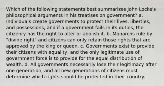 Which of the following statements best summarizes John Locke's philosophical arguments in his treatises on government? a. Individuals create governments to protect their lives, liberties, and possessions, and if a government fails in its duties, the citizenry has the right to alter or abolish it. b. Monarchs rule by "divine right" and citizens can only retain those rights that are approved by the king or queen. c. Governments exist to provide their citizens with equality, and the only legitimate use of government force is to provide for the equal distribution of wealth. d. All governments necessarily lose their legitimacy after one generation, and all new generations of citizens must determine which rights should be protected in their country.