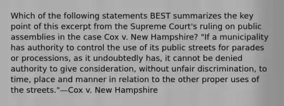 Which of the following statements BEST summarizes the key point of this excerpt from the Supreme Court's ruling on public assemblies in the case Cox v. New Hampshire? "If a municipality has authority to control the use of its public streets for parades or processions, as it undoubtedly has, it cannot be denied authority to give consideration, without unfair discrimination, to time, place and manner in relation to the other proper uses of the streets."—Cox v. New Hampshire