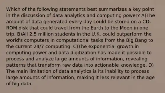 Which of the following statements best summarizes a key point in the discussion of data analytics and computing power? A)The amount of data generated every day could be stored on a CD-ROM disk that could travel from the Earth to the Moon in one trip. B)All 2.5 million students in the U.K. could outperform the world's computers in computational tasks from the Big Bang to the current 24/7 computing. C)The <a href='https://www.questionai.com/knowledge/kotMRuKib4-exponential-growth' class='anchor-knowledge'>exponential growth</a> in computing power and data digitization has made it possible to process and analyze large amounts of information, revealing patterns that transform <a href='https://www.questionai.com/knowledge/k3tigMQFKz-raw-data' class='anchor-knowledge'>raw data</a> into actionable knowledge. D) The main limitation of data analytics is its inability to process large amounts of information, making it less relevant in the age of big data.